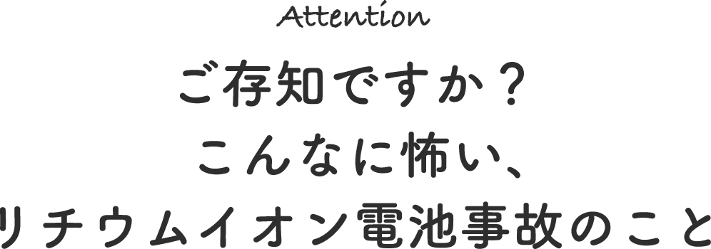 Attention ご存知ですか？こんなに怖い、リチウムイオン電池事故のこと