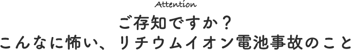 Attention ご存知ですか？こんなに怖い、リチウムイオン電池事故のこと